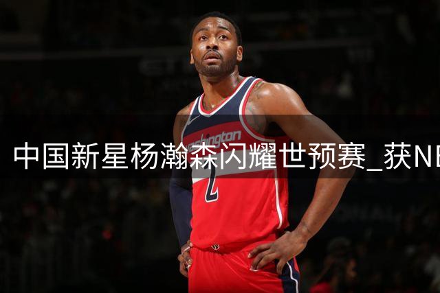 中国新星杨瀚森闪耀世预赛 获NBA官方盛赞