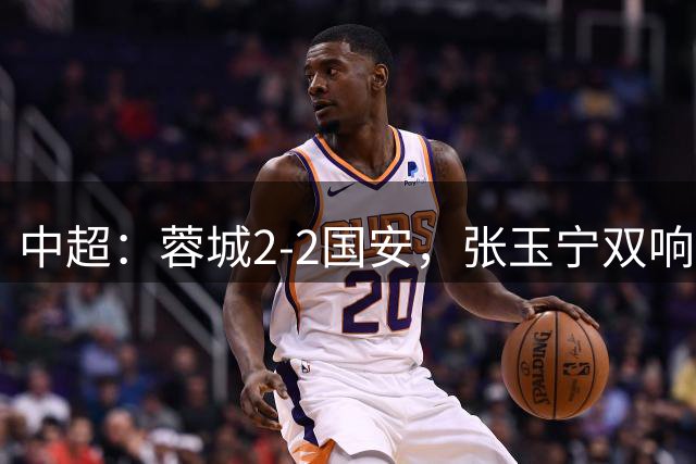 中超：蓉城2-2国安，张玉宁双响，费利佩索罗金破门
