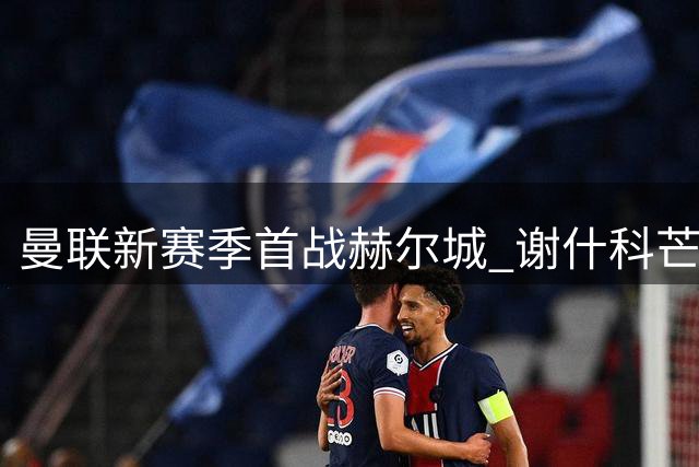 曼联新赛季首战赫尔城 谢什科芒特出战成疑
