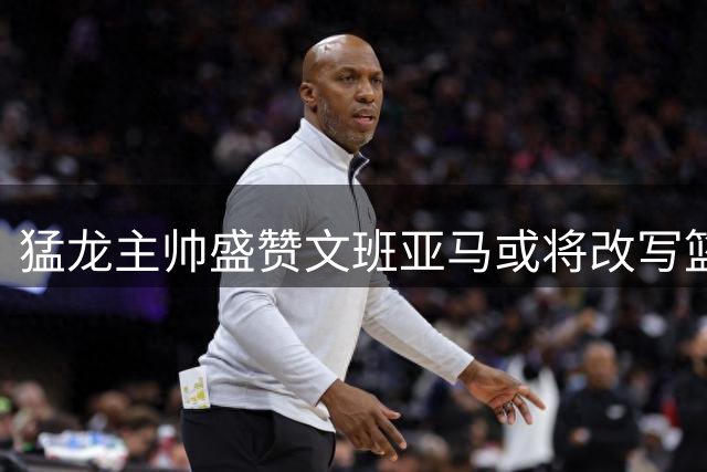 猛龙主帅盛赞文班亚马或将改写篮球历史