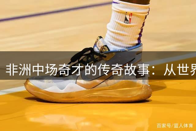 非洲中场奇才的传奇故事：从世界杯高光到"牛排战靴